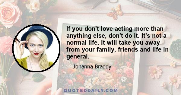 If you don't love acting more than anything else, don't do it. It's not a normal life. It will take you away from your family, friends and life in general.