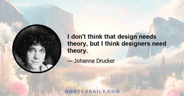 I don't think that design needs theory, but I think designers need theory.