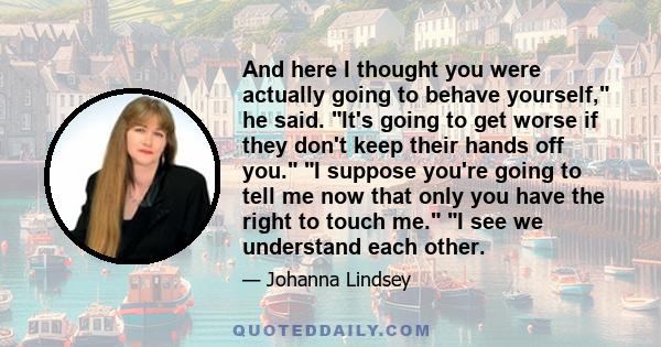 And here I thought you were actually going to behave yourself, he said. It's going to get worse if they don't keep their hands off you. I suppose you're going to tell me now that only you have the right to touch me. I