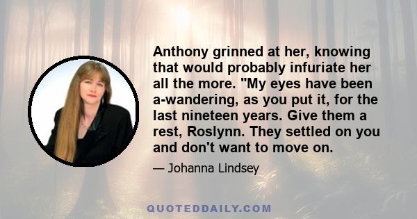 Anthony grinned at her, knowing that would probably infuriate her all the more. My eyes have been a-wandering, as you put it, for the last nineteen years. Give them a rest, Roslynn. They settled on you and don't want to 