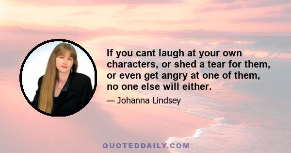 If you cant laugh at your own characters, or shed a tear for them, or even get angry at one of them, no one else will either.