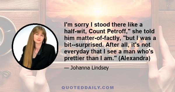 I'm sorry I stood there like a half-wit, Count Petroff, she told him matter-of-factly, but I was a bit--surprised. After all, it's not everyday that I see a man who's prettier than I am. (Alexandra)