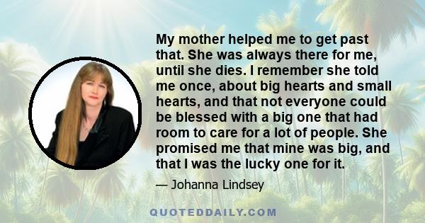 My mother helped me to get past that. She was always there for me, until she dies. I remember she told me once, about big hearts and small hearts, and that not everyone could be blessed with a big one that had room to