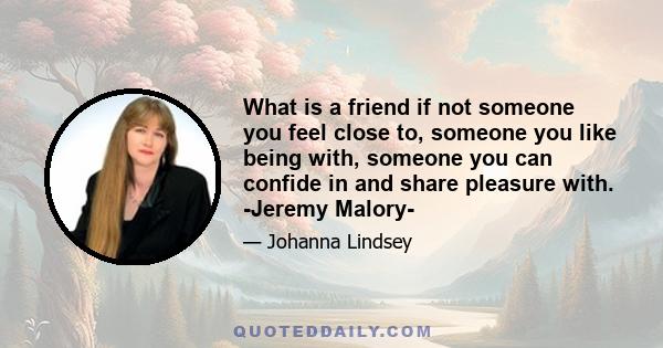 What is a friend if not someone you feel close to, someone you like being with, someone you can confide in and share pleasure with. -Jeremy Malory-