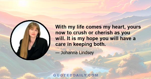 With my life comes my heart, yours now to crush or cherish as you will. It is my hope you will have a care in keeping both.