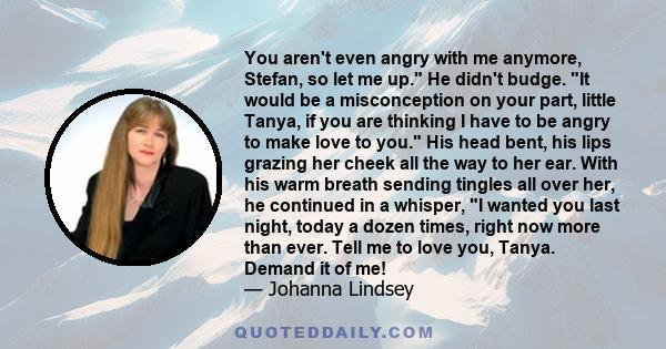 You aren't even angry with me anymore, Stefan, so let me up. He didn't budge. It would be a misconception on your part, little Tanya, if you are thinking I have to be angry to make love to you. His head bent, his lips