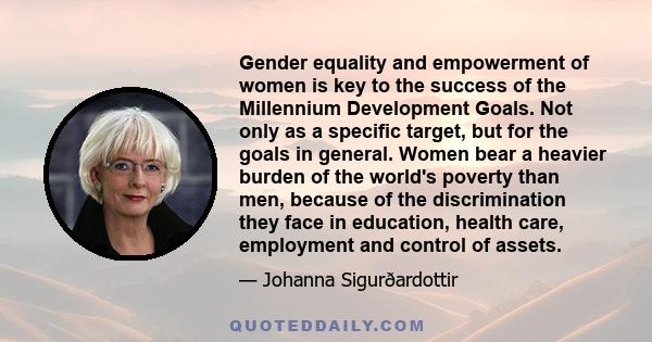 Gender equality and empowerment of women is key to the success of the Millennium Development Goals. Not only as a specific target, but for the goals in general. Women bear a heavier burden of the world's poverty than