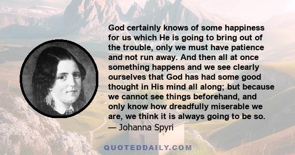 God certainly knows of some happiness for us which He is going to bring out of the trouble, only we must have patience and not run away. And then all at once something happens and we see clearly ourselves that God has