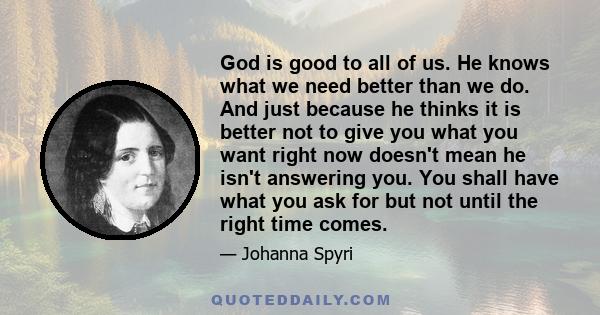 God is good to all of us. He knows what we need better than we do. And just because he thinks it is better not to give you what you want right now doesn't mean he isn't answering you. You shall have what you ask for but 