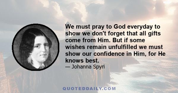 We must pray to God everyday to show we don't forget that all gifts come from Him. But if some wishes remain unfulfilled we must show our confidence in Him, for He knows best.