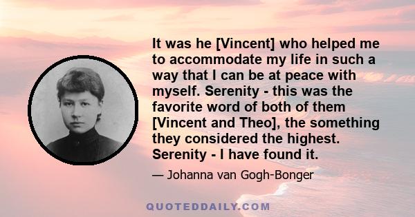 It was he [Vincent] who helped me to accommodate my life in such a way that I can be at peace with myself. Serenity - this was the favorite word of both of them [Vincent and Theo], the something they considered the