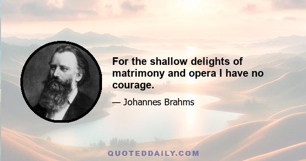 For the shallow delights of matrimony and opera I have no courage.