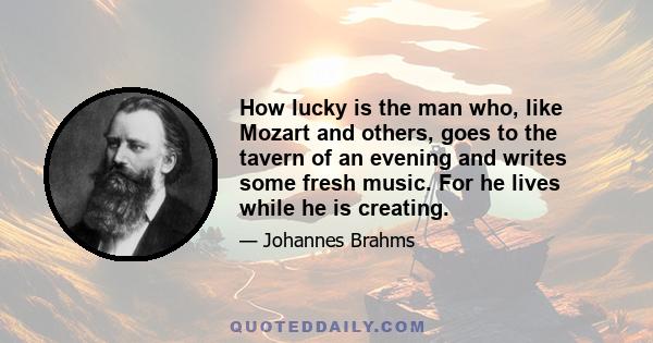 How lucky is the man who, like Mozart and others, goes to the tavern of an evening and writes some fresh music. For he lives while he is creating.