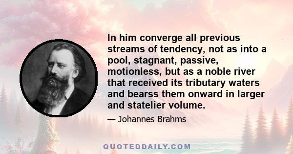 In him converge all previous streams of tendency, not as into a pool, stagnant, passive, motionless, but as a noble river that received its tributary waters and bearss them onward in larger and statelier volume.