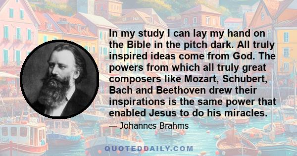 In my study I can lay my hand on the Bible in the pitch dark. All truly inspired ideas come from God. The powers from which all truly great composers like Mozart, Schubert, Bach and Beethoven drew their inspirations is