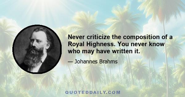 Never criticize the composition of a Royal Highness. You never know who may have written it.