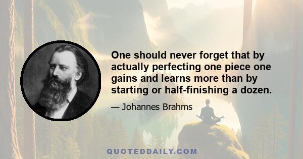 One should never forget that by actually perfecting one piece one gains and learns more than by starting or half-finishing a dozen.