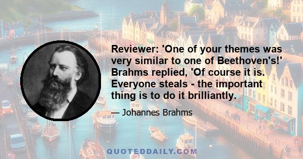 Reviewer: 'One of your themes was very similar to one of Beethoven's!' Brahms replied, 'Of course it is. Everyone steals - the important thing is to do it brilliantly.