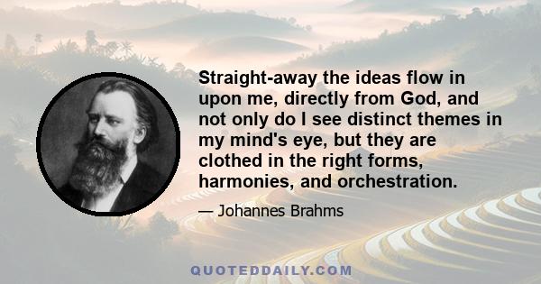 Straight-away the ideas flow in upon me, directly from God, and not only do I see distinct themes in my mind's eye, but they are clothed in the right forms, harmonies, and orchestration.