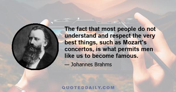 The fact that most people do not understand and respect the very best things, such as Mozart's concertos, is what permits men like us to become famous.