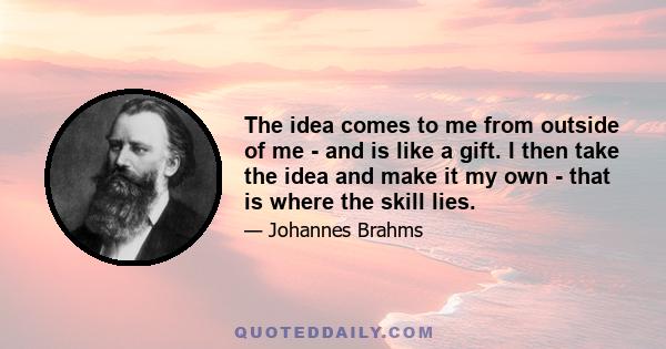 The idea comes to me from outside of me - and is like a gift. I then take the idea and make it my own - that is where the skill lies.