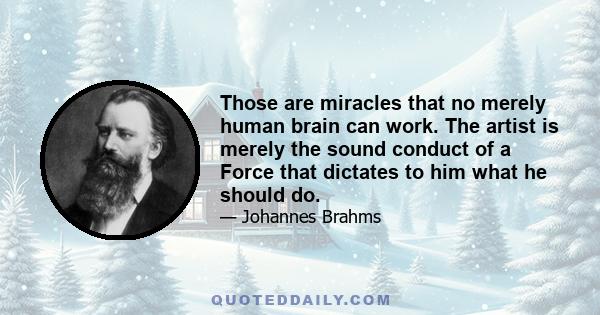 Those are miracles that no merely human brain can work. The artist is merely the sound conduct of a Force that dictates to him what he should do.