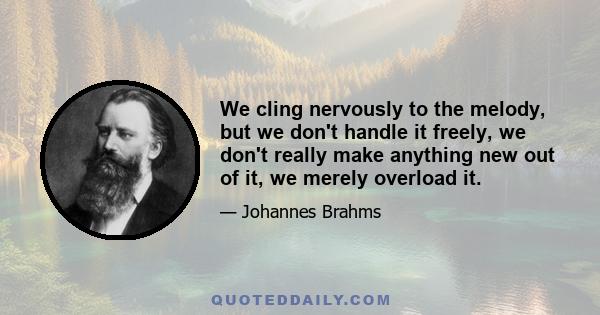 We cling nervously to the melody, but we don't handle it freely, we don't really make anything new out of it, we merely overload it.