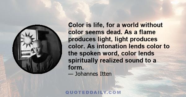 Color is life, for a world without color seems dead. As a flame produces light, light produces color. As intonation lends color to the spoken word, color lends spiritually realized sound to a form.