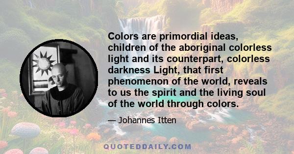 Colors are primordial ideas, children of the aboriginal colorless light and its counterpart, colorless darkness Light, that first phenomenon of the world, reveals to us the spirit and the living soul of the world