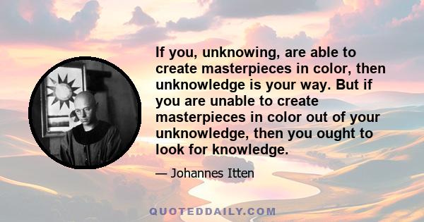 If you, unknowing, are able to create masterpieces in color, then unknowledge is your way. But if you are unable to create masterpieces in color out of your unknowledge, then you ought to look for knowledge.