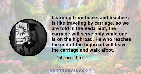 Learning from books and teachers is like traveling by carriage, so we are told in the Veda. But, the carriage will serve only while one is on the highroad. He who reaches the end of the highroad will leave the carriage