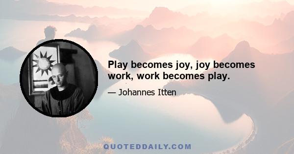 Play becomes joy, joy becomes work, work becomes play.