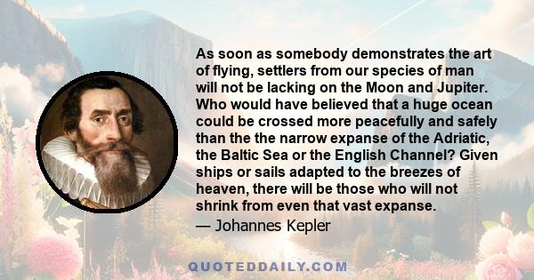 As soon as somebody demonstrates the art of flying, settlers from our species of man will not be lacking on the moon and Jupiter... Given ships or sails adapted to the breezes of heaven, there will be those who will not 