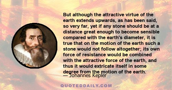 But although the attractive virtue of the earth extends upwards, as has been said, so very far, yet if any stone should be at a distance great enough to become sensible compared with the earth's diameter, it is true