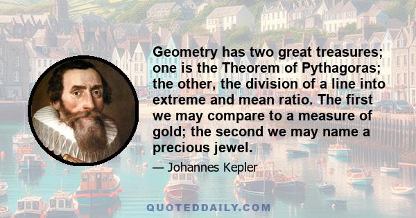 Geometry has two great treasures; one is the Theorem of Pythagoras; the other, the division of a line into extreme and mean ratio. The first we may compare to a measure of gold; the second we may name a precious jewel.