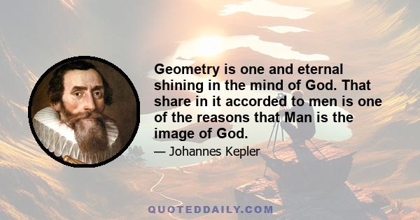 Geometry is one and eternal shining in the mind of God. That share in it accorded to men is one of the reasons that Man is the image of God.