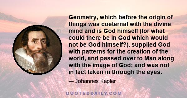 Geometry, which before the origin of things was coeternal with the divine mind and is God himself (for what could there be in God which would not be God himself?), supplied God with patterns for the creation of the