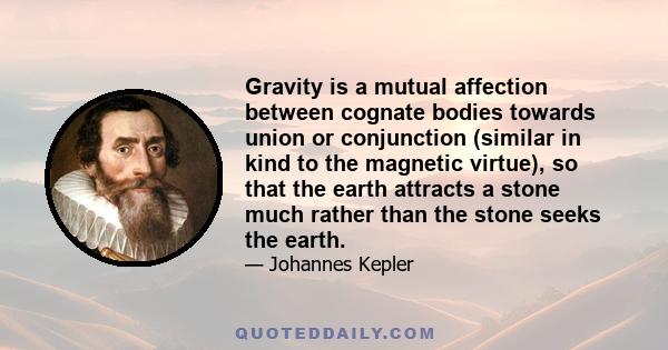 Gravity is a mutual affection between cognate bodies towards union or conjunction (similar in kind to the magnetic virtue), so that the earth attracts a stone much rather than the stone seeks the earth.