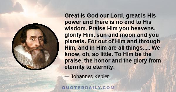 Great is God our Lord, great is His power and there is no end to His wisdom. Praise Him you heavens, glorify Him, sun and moon and you planets. For out of Him and through Him, and in Him are all things..... We know, oh, 