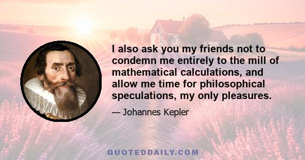 I also ask you my friends not to condemn me entirely to the mill of mathematical calculations, and allow me time for philosophical speculations, my only pleasures.