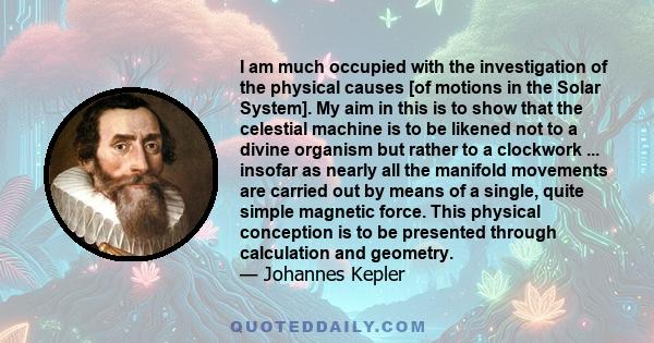 I am much occupied with the investigation of the physical causes [of motions in the Solar System]. My aim in this is to show that the celestial machine is to be likened not to a divine organism but rather to a clockwork 