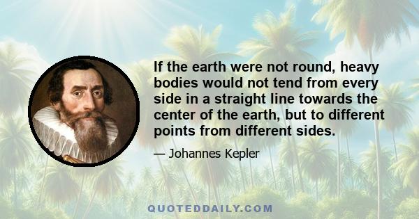 If the earth were not round, heavy bodies would not tend from every side in a straight line towards the center of the earth, but to different points from different sides.