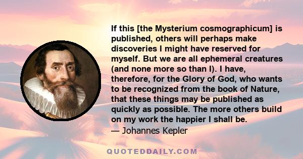 If this [the Mysterium cosmographicum] is published, others will perhaps make discoveries I might have reserved for myself. But we are all ephemeral creatures (and none more so than I). I have, therefore, for the Glory