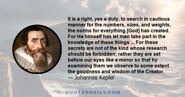 It is a right, yes a duty, to search in cautious manner for the numbers, sizes, and weights, the norms for everything [God] has created. For He himself has let man take part in the knowledge of these things ... For