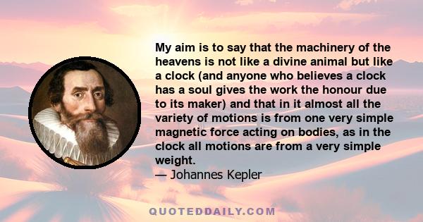 My aim is to say that the machinery of the heavens is not like a divine animal but like a clock (and anyone who believes a clock has a soul gives the work the honour due to its maker) and that in it almost all the