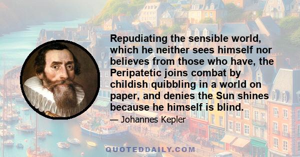 Repudiating the sensible world, which he neither sees himself nor believes from those who have, the Peripatetic joins combat by childish quibbling in a world on paper, and denies the Sun shines because he himself is