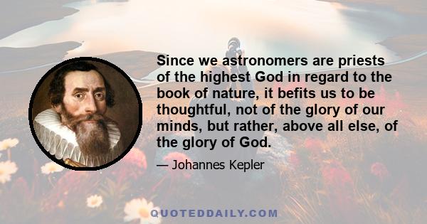 Since we astronomers are priests of the highest God in regard to the book of nature, it befits us to be thoughtful, not of the glory of our minds, but rather, above all else, of the glory of God.