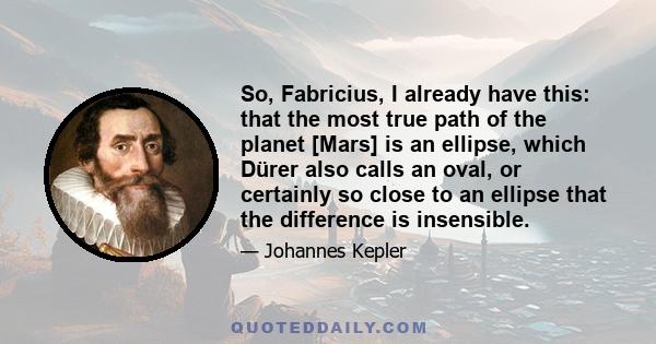 So, Fabricius, I already have this: that the most true path of the planet [Mars] is an ellipse, which Dürer also calls an oval, or certainly so close to an ellipse that the difference is insensible.