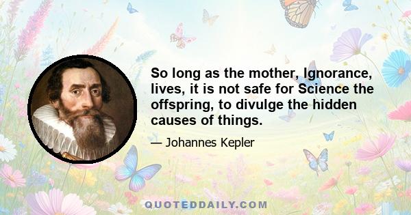 So long as the mother, Ignorance, lives, it is not safe for Science the offspring, to divulge the hidden causes of things.