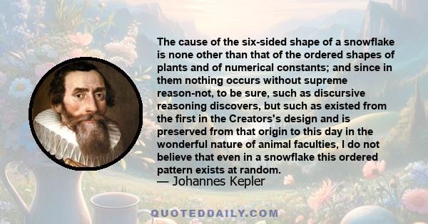 The cause of the six-sided shape of a snowflake is none other than that of the ordered shapes of plants and of numerical constants; and since in them nothing occurs without supreme reason-not, to be sure, such as